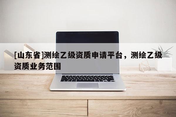 [山东省]测绘乙级资质申请平台，测绘乙级资质业务范围