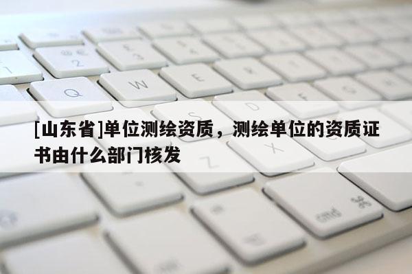 [山东省]单位测绘资质，测绘单位的资质证书由什么部门核发