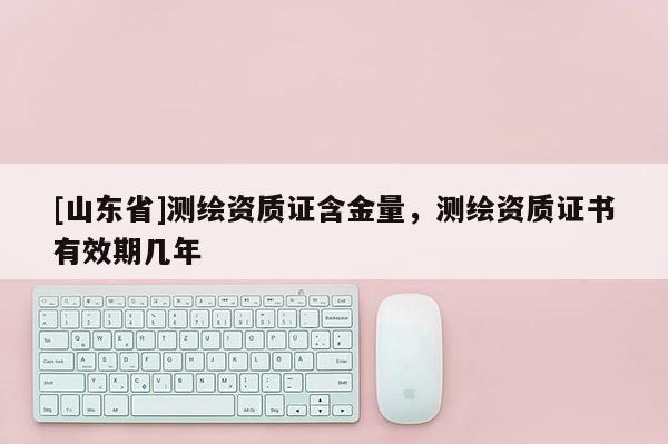 [山东省]测绘资质证含金量，测绘资质证书有效期几年