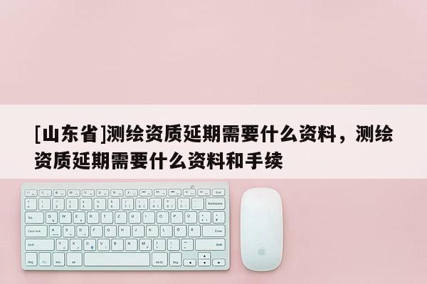 [山东省]测绘资质延期需要什么资料，测绘资质延期需要什么资料和手续