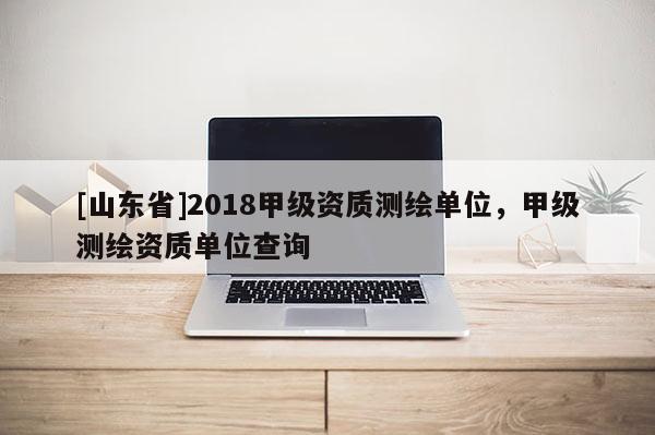[山东省]2018甲级资质测绘单位，甲级测绘资质单位查询