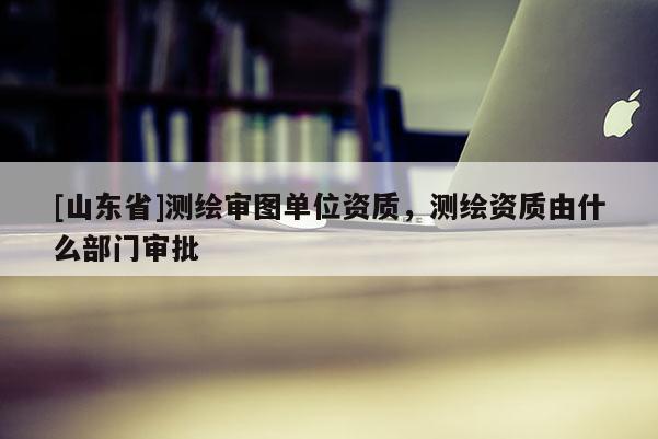 [山东省]测绘审图单位资质，测绘资质由什么部门审批