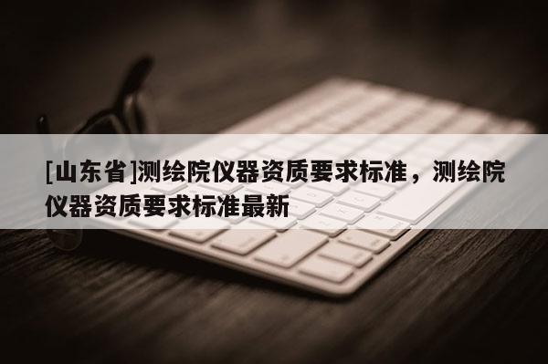 [山东省]测绘院仪器资质要求标准，测绘院仪器资质要求标准最新