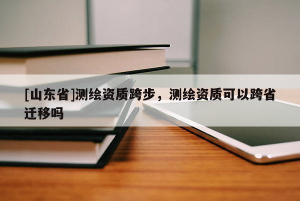 [山东省]测绘资质跨步，测绘资质可以跨省迁移吗