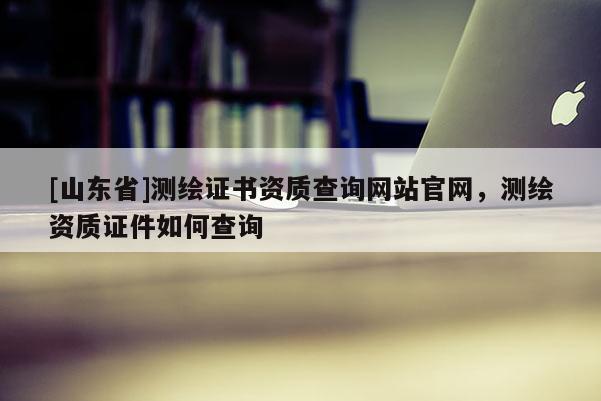 [山东省]测绘证书资质查询网站官网，测绘资质证件如何查询