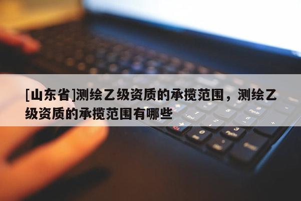 [山东省]测绘乙级资质的承揽范围，测绘乙级资质的承揽范围有哪些