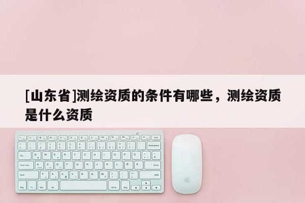 [山东省]测绘资质的条件有哪些，测绘资质是什么资质