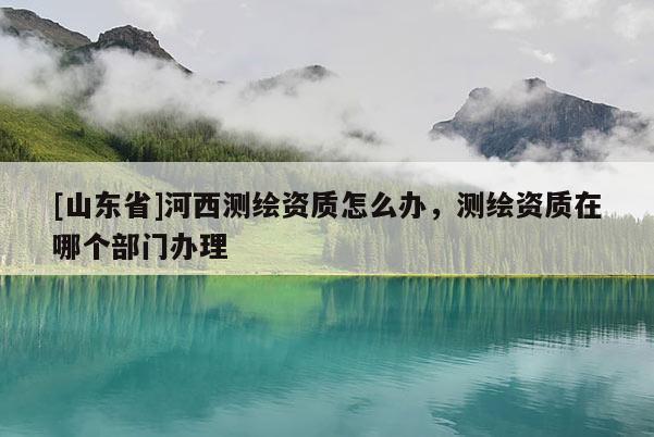 [山东省]河西测绘资质怎么办，测绘资质在哪个部门办理