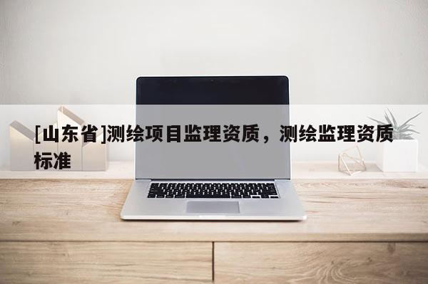 [山东省]测绘项目监理资质，测绘监理资质标准