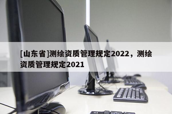 [山东省]测绘资质管理规定2022，测绘资质管理规定2021