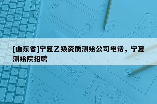 [山东省]宁夏乙级资质测绘公司电话，宁夏测绘院招聘
