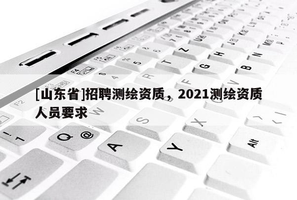 [山东省]招聘测绘资质，2021测绘资质人员要求