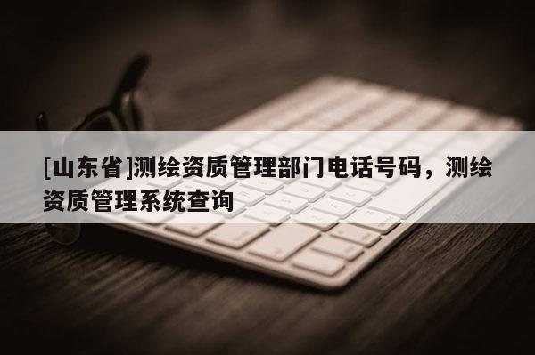 [山东省]测绘资质管理部门电话号码，测绘资质管理系统查询