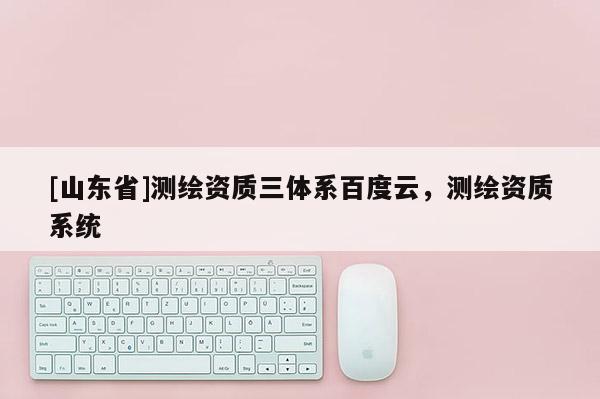[山东省]测绘资质三体系百度云，测绘资质系统