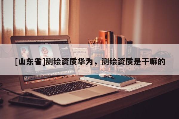 [山东省]测绘资质华为，测绘资质是干嘛的