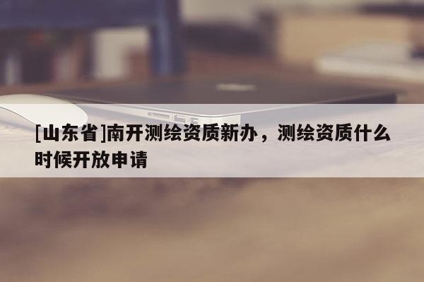 [山东省]南开测绘资质新办，测绘资质什么时候开放申请