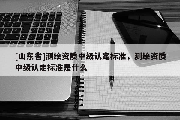 [山东省]测绘资质中级认定标准，测绘资质中级认定标准是什么
