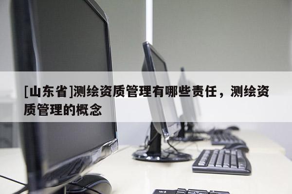[山东省]测绘资质管理有哪些责任，测绘资质管理的概念