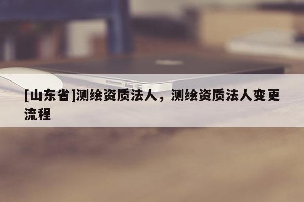 [山东省]测绘资质法人，测绘资质法人变更流程