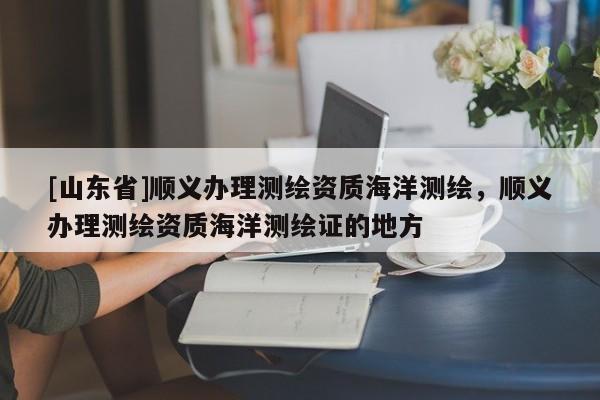 [山东省]顺义办理测绘资质海洋测绘，顺义办理测绘资质海洋测绘证的地方