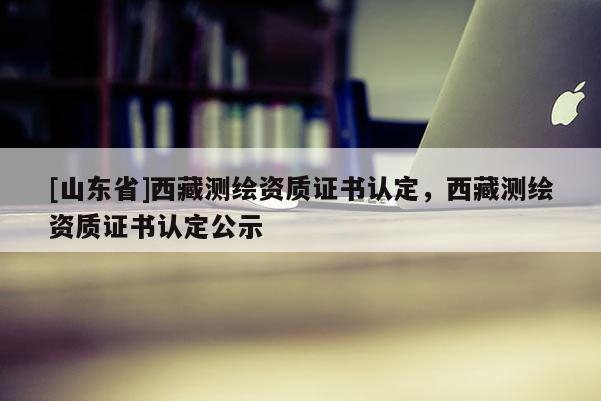 [山东省]西藏测绘资质证书认定，西藏测绘资质证书认定公示