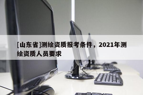 [山东省]测绘资质报考条件，2021年测绘资质人员要求
