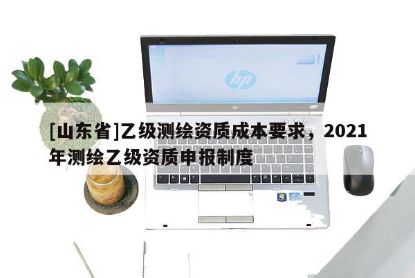 [山东省]乙级测绘资质成本要求，2021年测绘乙级资质申报制度