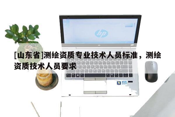 [山东省]测绘资质专业技术人员标准，测绘资质技术人员要求