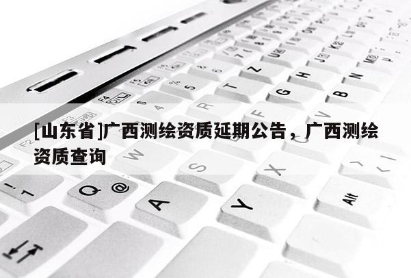 [山东省]广西测绘资质延期公告，广西测绘资质查询