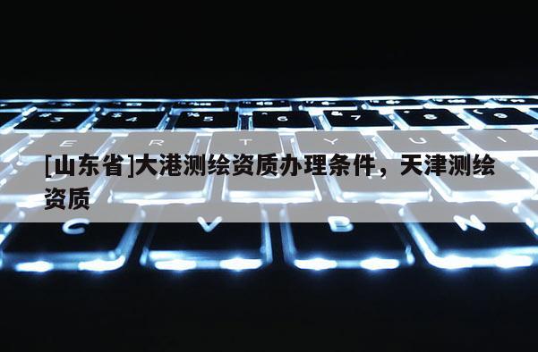[山东省]大港测绘资质办理条件，天津测绘资质