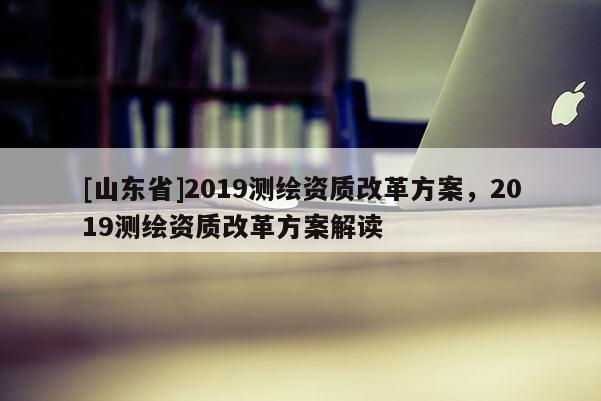 [山东省]2019测绘资质改革方案，2019测绘资质改革方案解读