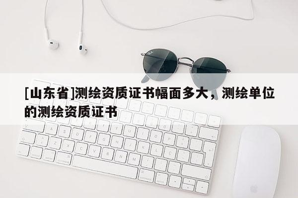 [山东省]测绘资质证书幅面多大，测绘单位的测绘资质证书
