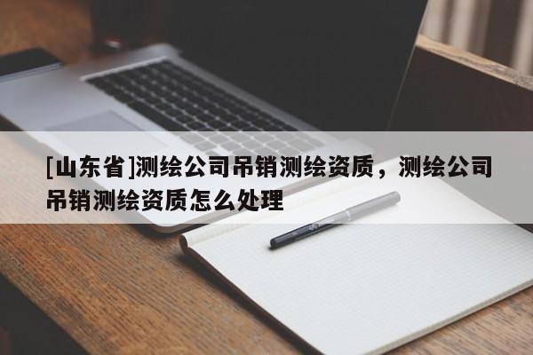 [山东省]测绘公司吊销测绘资质，测绘公司吊销测绘资质怎么处理