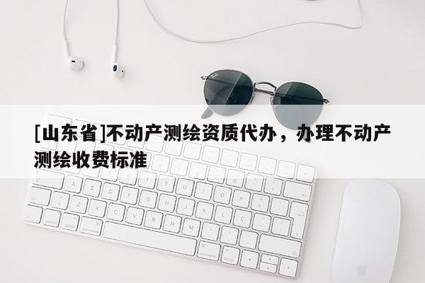 [山东省]不动产测绘资质代办，办理不动产测绘收费标准