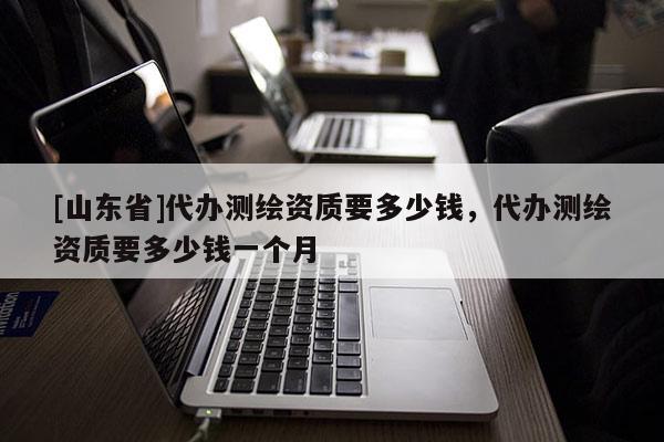 [山东省]代办测绘资质要多少钱，代办测绘资质要多少钱一个月