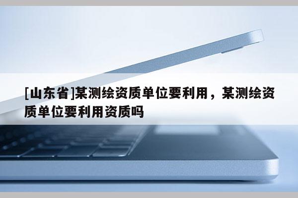 [山东省]某测绘资质单位要利用，某测绘资质单位要利用资质吗