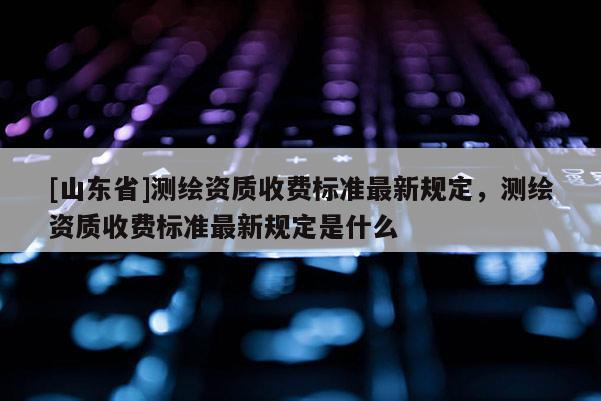 [山东省]测绘资质收费标准最新规定，测绘资质收费标准最新规定是什么