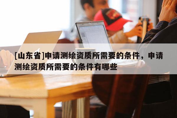 [山东省]申请测绘资质所需要的条件，申请测绘资质所需要的条件有哪些