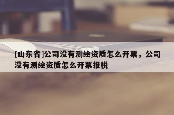 [山东省]公司没有测绘资质怎么开票，公司没有测绘资质怎么开票报税