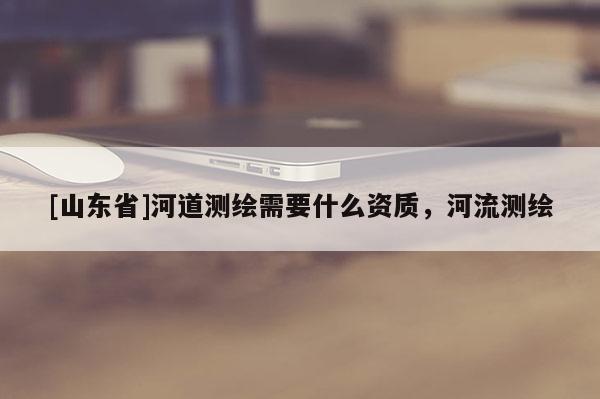 [山东省]河道测绘需要什么资质，河流测绘