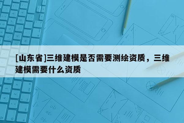 [山东省]三维建模是否需要测绘资质，三维建模需要什么资质