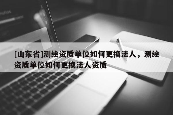 [山东省]测绘资质单位如何更换法人，测绘资质单位如何更换法人资质
