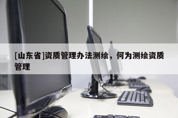[山东省]资质管理办法测绘，何为测绘资质管理