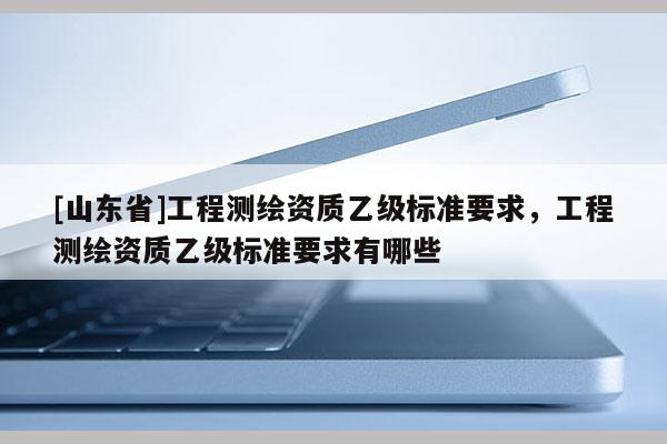 [山东省]工程测绘资质乙级标准要求，工程测绘资质乙级标准要求有哪些