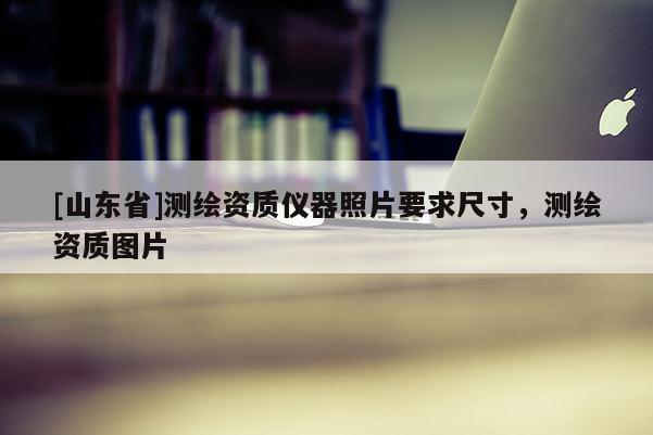 [山东省]测绘资质仪器照片要求尺寸，测绘资质图片