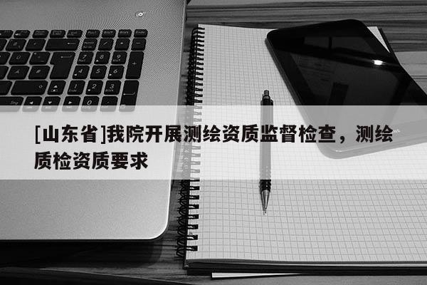 [山东省]我院开展测绘资质监督检查，测绘质检资质要求