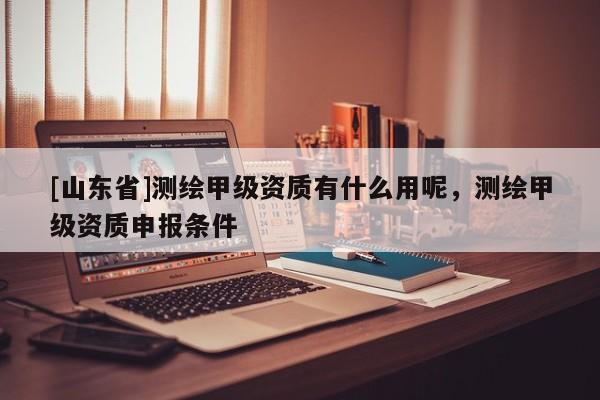 [山东省]测绘甲级资质有什么用呢，测绘甲级资质申报条件