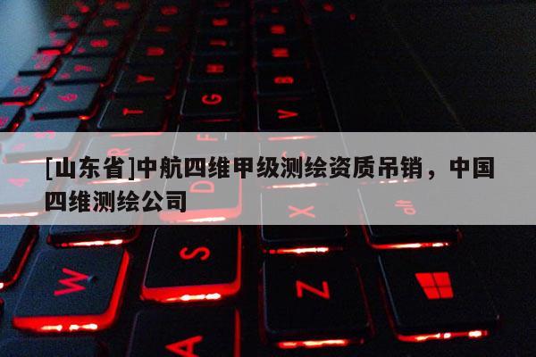 [山东省]中航四维甲级测绘资质吊销，中国四维测绘公司