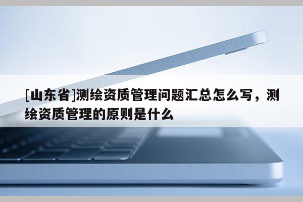 [山东省]测绘资质管理问题汇总怎么写，测绘资质管理的原则是什么