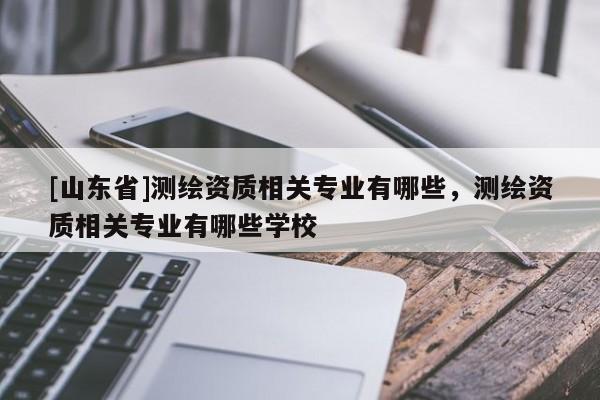 [山东省]测绘资质相关专业有哪些，测绘资质相关专业有哪些学校